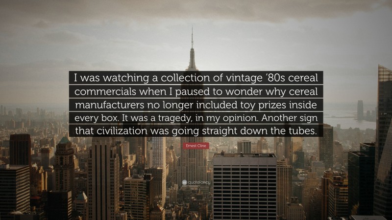 Ernest Cline Quote: “I was watching a collection of vintage ’80s cereal commercials when I paused to wonder why cereal manufacturers no longer included toy prizes inside every box. It was a tragedy, in my opinion. Another sign that civilization was going straight down the tubes.”