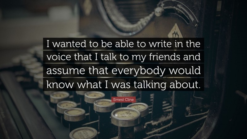 Ernest Cline Quote: “I wanted to be able to write in the voice that I talk to my friends and assume that everybody would know what I was talking about.”