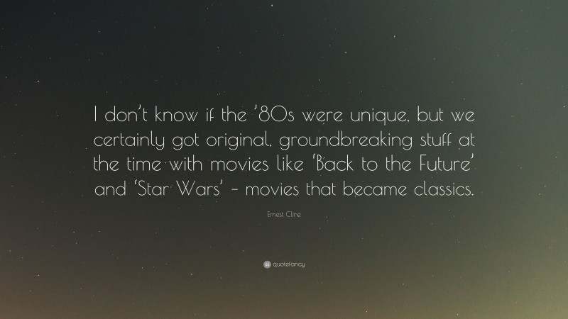 Ernest Cline Quote: “I don’t know if the ’80s were unique, but we certainly got original, groundbreaking stuff at the time with movies like ‘Back to the Future’ and ‘Star Wars’ – movies that became classics.”