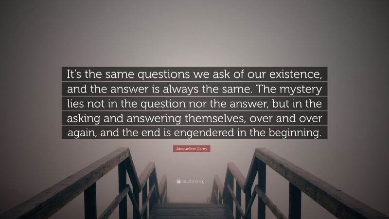 Jacqueline Carey Quote: “It’s the same questions we ask of our existence, and the answer is always the same. The mystery lies not in the question nor the answer, but in the asking and answering themselves, over and over again, and the end is engendered in the beginning.”