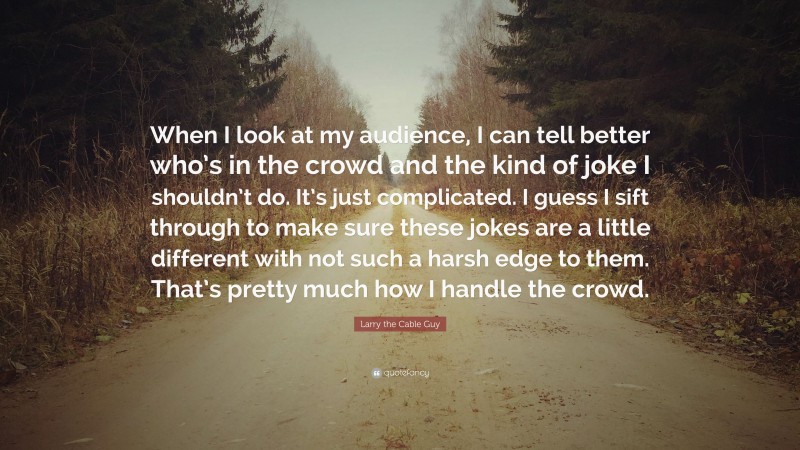 Larry the Cable Guy Quote: “When I look at my audience, I can tell better who’s in the crowd and the kind of joke I shouldn’t do. It’s just complicated. I guess I sift through to make sure these jokes are a little different with not such a harsh edge to them. That’s pretty much how I handle the crowd.”