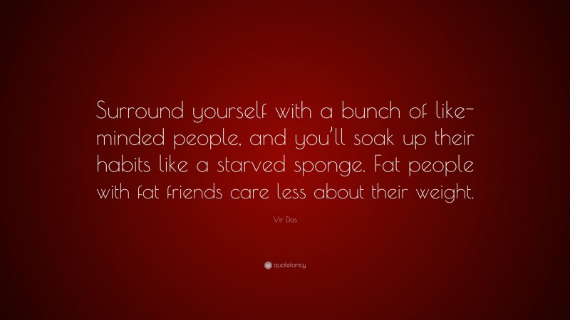 Vir Das Quote: “Surround yourself with a bunch of like-minded people, and you’ll soak up their habits like a starved sponge. Fat people with fat friends care less about their weight.”
