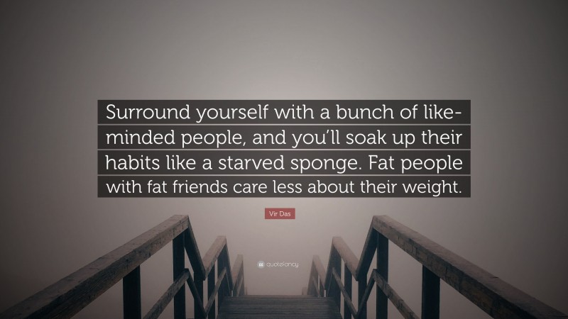 Vir Das Quote: “Surround yourself with a bunch of like-minded people, and you’ll soak up their habits like a starved sponge. Fat people with fat friends care less about their weight.”