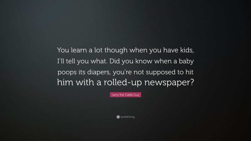Larry the Cable Guy Quote: “You learn a lot though when you have kids, I’ll tell you what. Did you know when a baby poops its diapers, you’re not supposed to hit him with a rolled-up newspaper?”