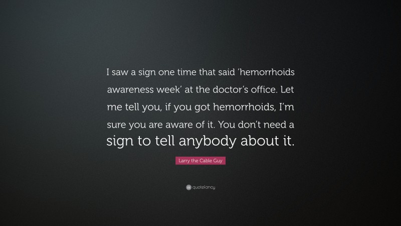 Larry the Cable Guy Quote: “I saw a sign one time that said ‘hemorrhoids awareness week’ at the doctor’s office. Let me tell you, if you got hemorrhoids, I’m sure you are aware of it. You don’t need a sign to tell anybody about it.”