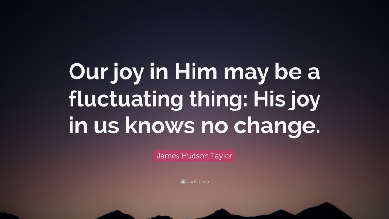 James Hudson Taylor Quote: “Our joy in Him may be a fluctuating thing: His joy in us knows no change.”