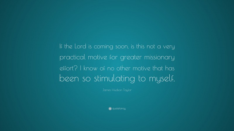 James Hudson Taylor Quote: “If the Lord is coming soon, is this not a very practical motive for greater missionary effort? I know of no other motive that has been so stimulating to myself.”