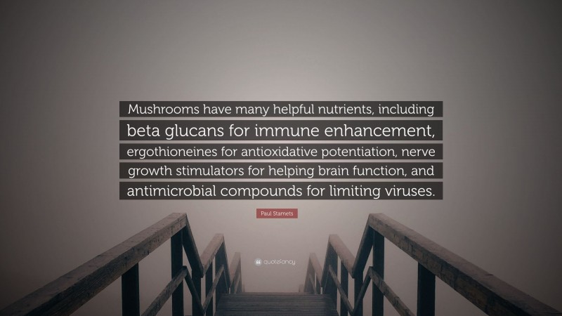 Paul Stamets Quote: “Mushrooms have many helpful nutrients, including beta glucans for immune enhancement, ergothioneines for antioxidative potentiation, nerve growth stimulators for helping brain function, and antimicrobial compounds for limiting viruses.”