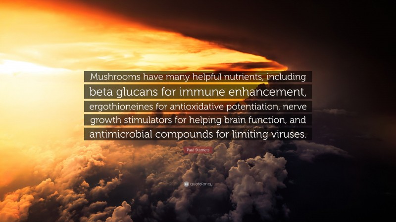 Paul Stamets Quote: “Mushrooms have many helpful nutrients, including beta glucans for immune enhancement, ergothioneines for antioxidative potentiation, nerve growth stimulators for helping brain function, and antimicrobial compounds for limiting viruses.”
