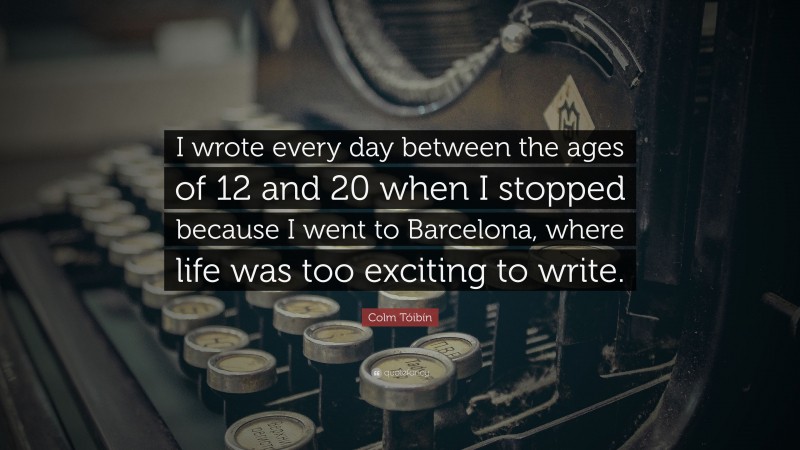 Colm Tóibín Quote: “I wrote every day between the ages of 12 and 20 when I stopped because I went to Barcelona, where life was too exciting to write.”