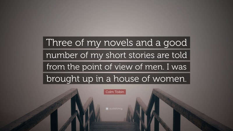 Colm Tóibín Quote: “Three of my novels and a good number of my short stories are told from the point of view of men. I was brought up in a house of women.”