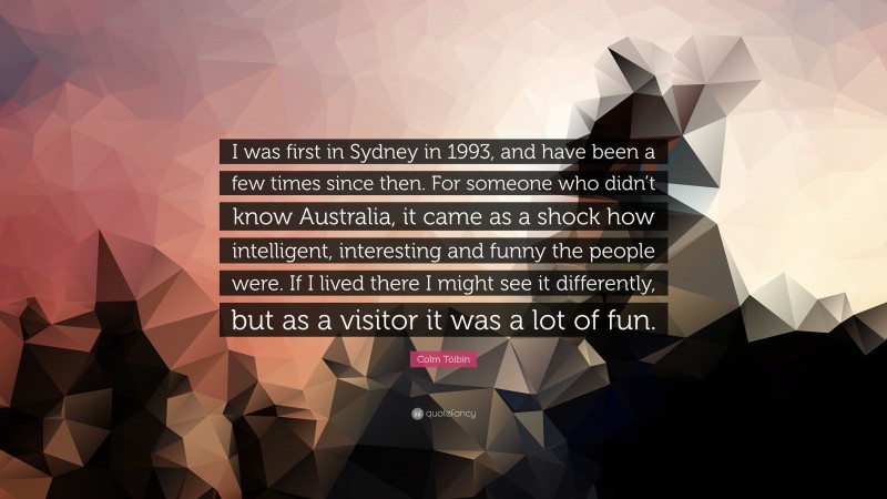 Colm Tóibín Quote: “I was first in Sydney in 1993, and have been a few times since then. For someone who didn’t know Australia, it came as a shock how intelligent, interesting and funny the people were. If I lived there I might see it differently, but as a visitor it was a lot of fun.”