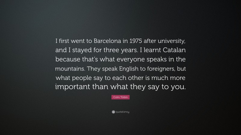 Colm Tóibín Quote: “I first went to Barcelona in 1975 after university, and I stayed for three years. I learnt Catalan because that’s what everyone speaks in the mountains. They speak English to foreigners, but what people say to each other is much more important than what they say to you.”