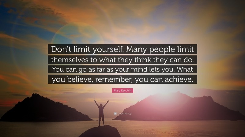 Mary Kay Ash Quote: “Don’t limit yourself. Many people limit themselves to what they think they can do. You can go as far as your mind lets you. What you believe, remember, you can achieve.”