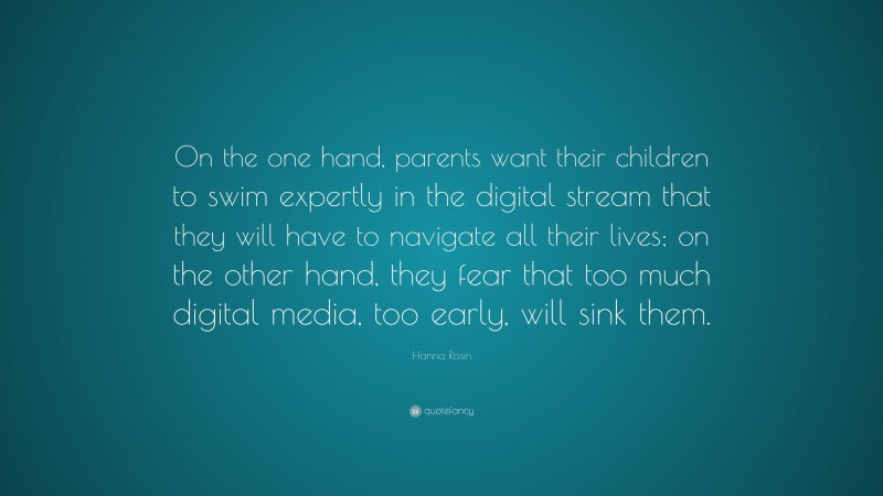Hanna Rosin Quote: “On the one hand, parents want their children to swim expertly in the digital stream that they will have to navigate all their lives; on the other hand, they fear that too much digital media, too early, will sink them.”