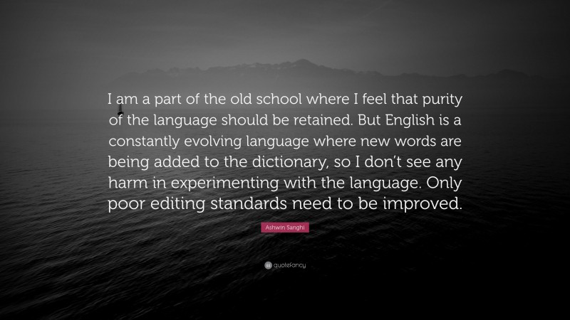 Ashwin Sanghi Quote: “I am a part of the old school where I feel that purity of the language should be retained. But English is a constantly evolving language where new words are being added to the dictionary, so I don’t see any harm in experimenting with the language. Only poor editing standards need to be improved.”
