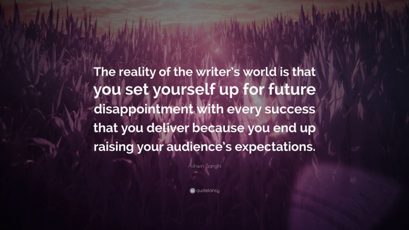 Ashwin Sanghi Quote: “The reality of the writer’s world is that you set yourself up for future disappointment with every success that you deliver because you end up raising your audience’s expectations.”