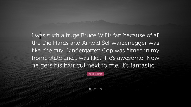 Katee Sackhoff Quote: “I was such a huge Bruce Willis fan because of all the Die Hards and Arnold Schwarzenegger was like ‘the guy.’ Kindergarten Cop was filmed in my home state and I was like, “He’s awesome! Now he gets his hair cut next to me, it’s fantastic. ””