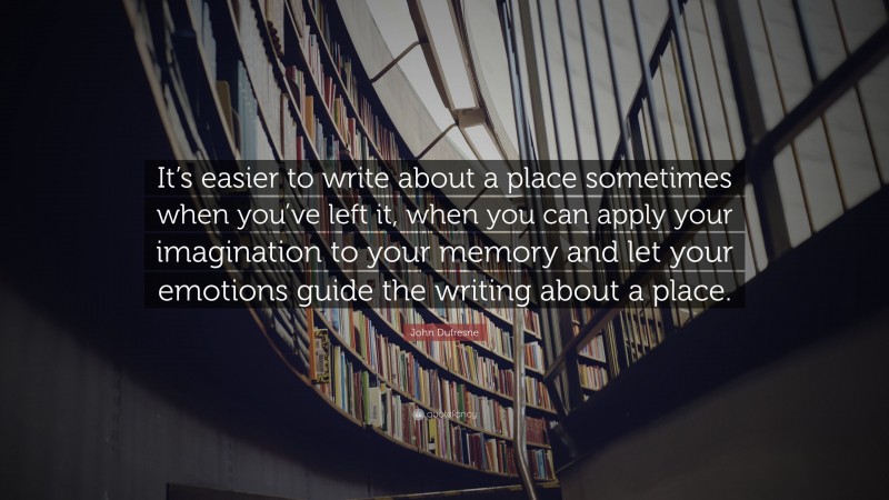 John Dufresne Quote: “It’s easier to write about a place sometimes when you’ve left it, when you can apply your imagination to your memory and let your emotions guide the writing about a place.”