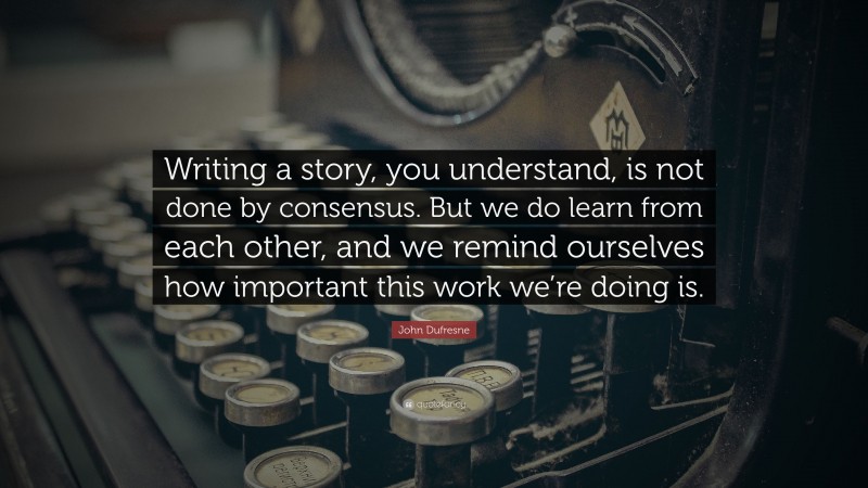 John Dufresne Quote: “Writing a story, you understand, is not done by consensus. But we do learn from each other, and we remind ourselves how important this work we’re doing is.”