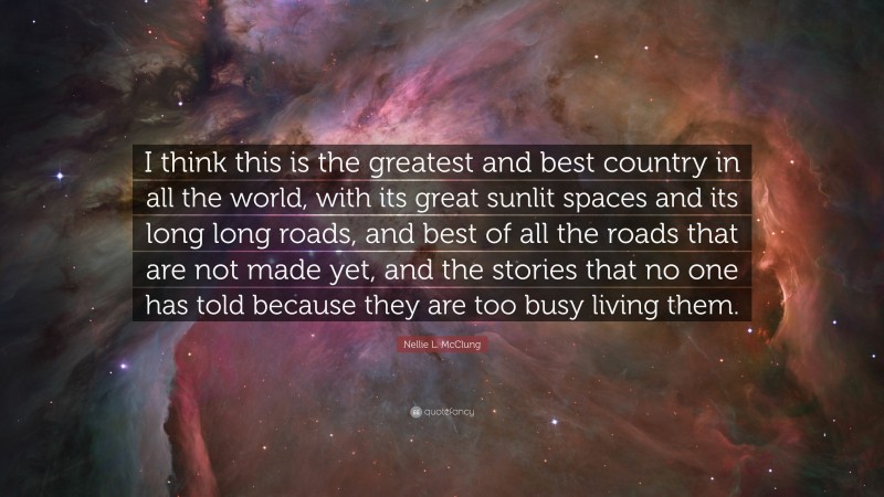 Nellie L. McClung Quote: “I think this is the greatest and best country in all the world, with its great sunlit spaces and its long long roads, and best of all the roads that are not made yet, and the stories that no one has told because they are too busy living them.”