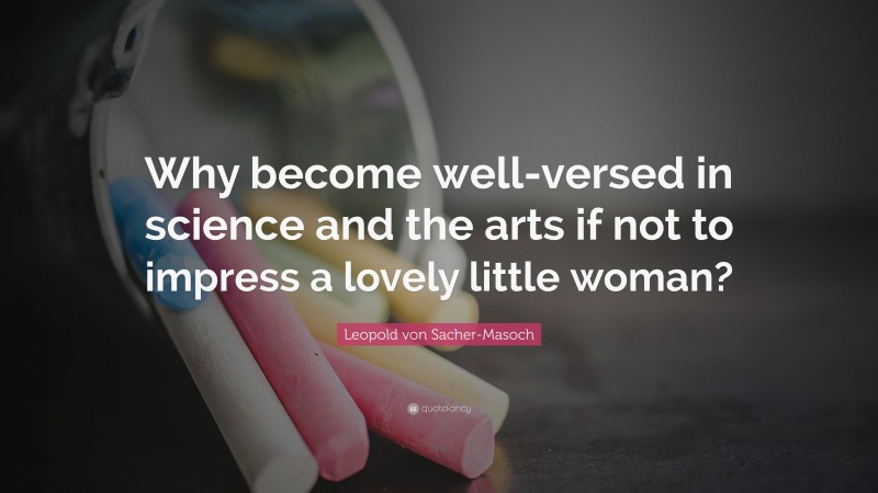 Leopold von Sacher-Masoch Quote: “Why become well-versed in science and the arts if not to impress a lovely little woman?”