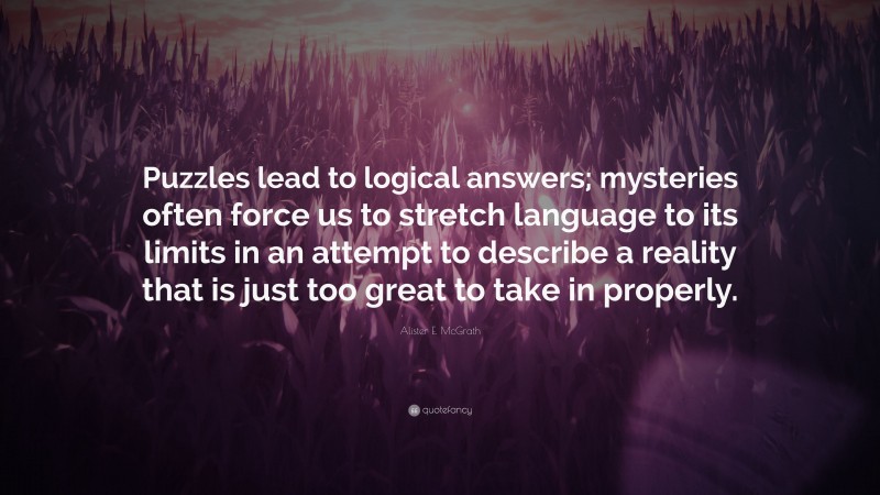 Alister E. McGrath Quote: “Puzzles lead to logical answers; mysteries often force us to stretch language to its limits in an attempt to describe a reality that is just too great to take in properly.”