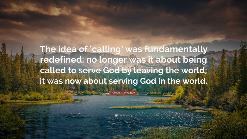 Alister E. McGrath Quote: “The idea of ‘calling’ was fundamentally redefined: no longer was it about being called to serve God by leaving the world; it was now about serving God in the world.”