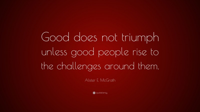 Alister E. McGrath Quote: “Good does not triumph unless good people rise to the challenges around them.”