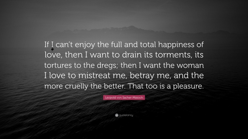 Leopold von Sacher-Masoch Quote: “If I can’t enjoy the full and total happiness of love, then I want to drain its torments, its tortures to the dregs; then I want the woman I love to mistreat me, betray me, and the more cruelly the better. That too is a pleasure.”