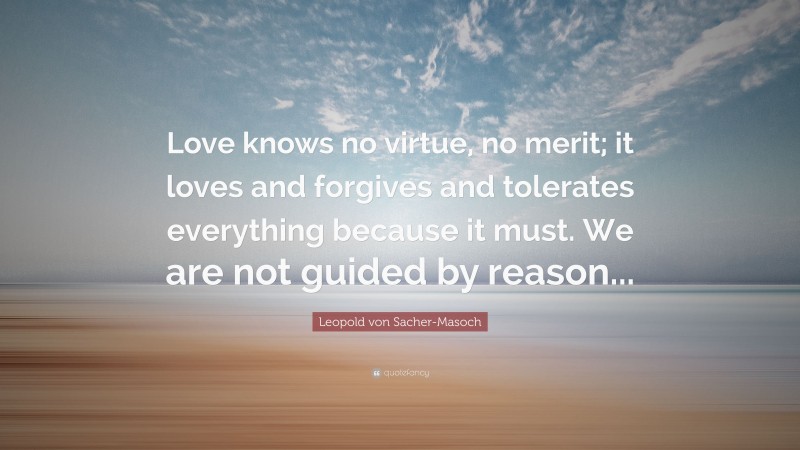 Leopold von Sacher-Masoch Quote: “Love knows no virtue, no merit; it loves and forgives and tolerates everything because it must. We are not guided by reason...”