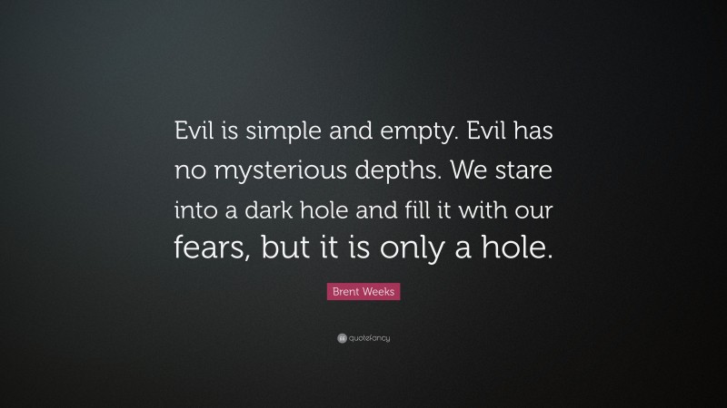 Brent Weeks Quote: “Evil is simple and empty. Evil has no mysterious depths. We stare into a dark hole and fill it with our fears, but it is only a hole.”
