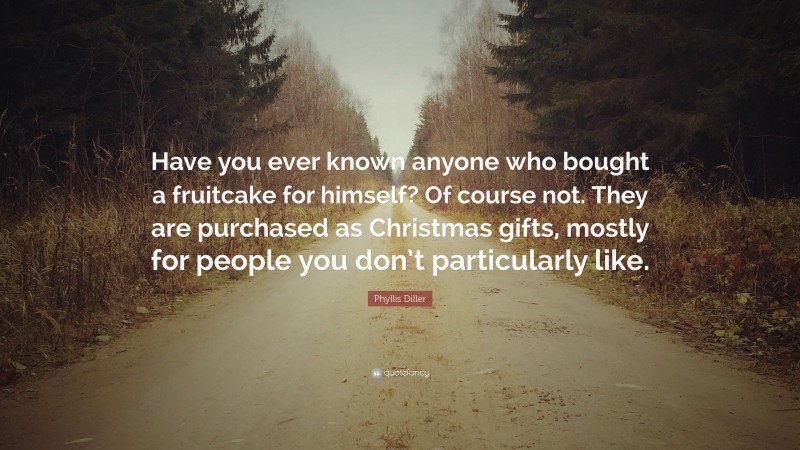 Phyllis Diller Quote: “Have you ever known anyone who bought a fruitcake for himself? Of course not. They are purchased as Christmas gifts, mostly for people you don’t particularly like.”