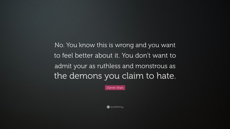 Darren Shan Quote: “No. You know this is wrong and you want to feel better about it. You don’t want to admit your as ruthless and monstrous as the demons you claim to hate.”
