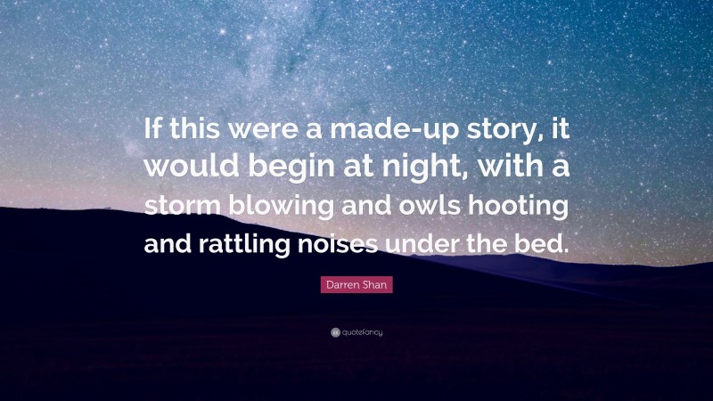 Darren Shan Quote: “If this were a made-up story, it would begin at night, with a storm blowing and owls hooting and rattling noises under the bed.”