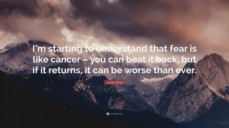 Darren Shan Quote: “I’m starting to understand that fear is like cancer – you can beat it back, but if it returns, it can be worse than ever.”