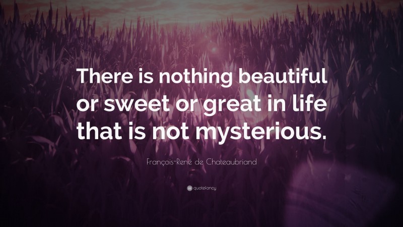 François-René de Chateaubriand Quote: “There is nothing beautiful or sweet or great in life that is not mysterious.”