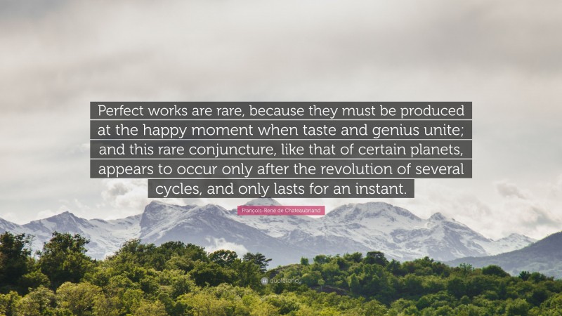 François-René de Chateaubriand Quote: “Perfect works are rare, because they must be produced at the happy moment when taste and genius unite; and this rare conjuncture, like that of certain planets, appears to occur only after the revolution of several cycles, and only lasts for an instant.”