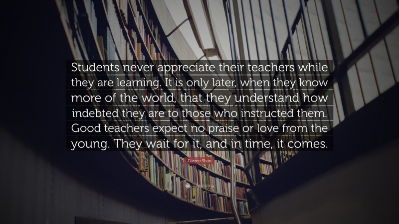 Darren Shan Quote: “Students never appreciate their teachers while they are learning. It is only later, when they know more of the world, that they understand how indebted they are to those who instructed them. Good teachers expect no praise or love from the young. They wait for it, and in time, it comes.”