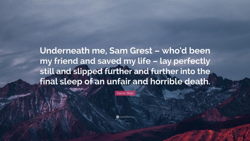 Darren Shan Quote: “Underneath me, Sam Grest – who’d been my friend and saved my life – lay perfectly still and slipped further and further into the final sleep of an unfair and horrible death.”