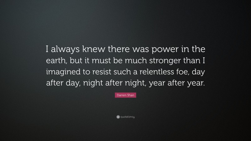 Darren Shan Quote: “I always knew there was power in the earth, but it must be much stronger than I imagined to resist such a relentless foe, day after day, night after night, year after year.”