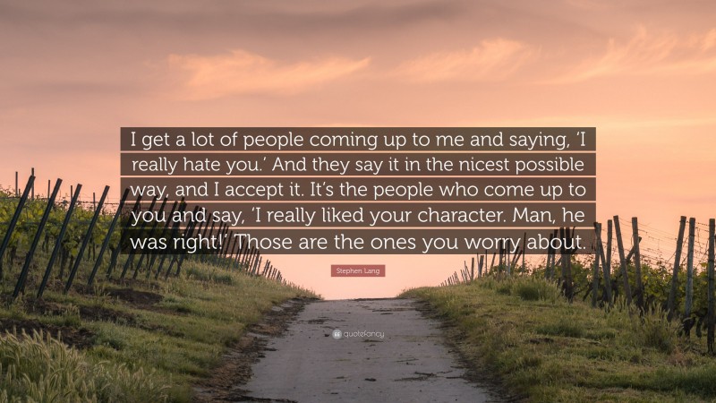 Stephen Lang Quote: “I get a lot of people coming up to me and saying, ‘I really hate you.’ And they say it in the nicest possible way, and I accept it. It’s the people who come up to you and say, ‘I really liked your character. Man, he was right!’ Those are the ones you worry about.”