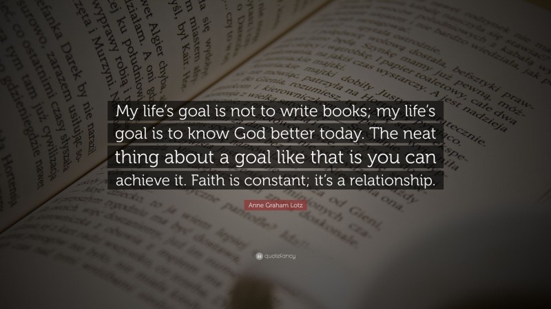 Anne Graham Lotz Quote: “My life’s goal is not to write books; my life’s goal is to know God better today. The neat thing about a goal like that is you can achieve it. Faith is constant; it’s a relationship.”