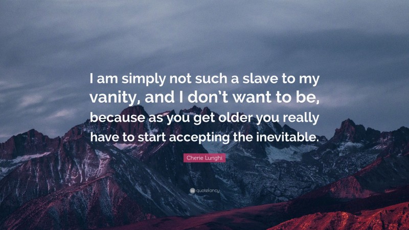 Cherie Lunghi Quote: “I am simply not such a slave to my vanity, and I don’t want to be, because as you get older you really have to start accepting the inevitable.”