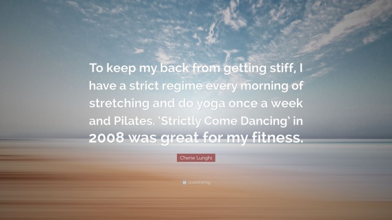 Cherie Lunghi Quote: “To keep my back from getting stiff, I have a strict regime every morning of stretching and do yoga once a week and Pilates. ‘Strictly Come Dancing’ in 2008 was great for my fitness.”