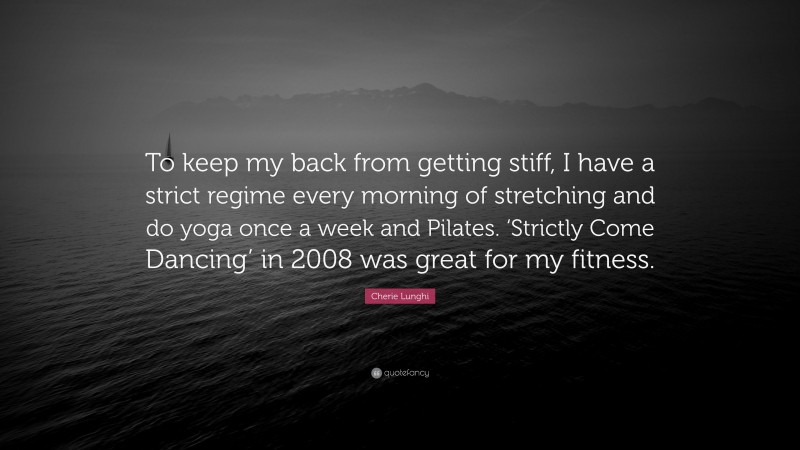 Cherie Lunghi Quote: “To keep my back from getting stiff, I have a strict regime every morning of stretching and do yoga once a week and Pilates. ‘Strictly Come Dancing’ in 2008 was great for my fitness.”