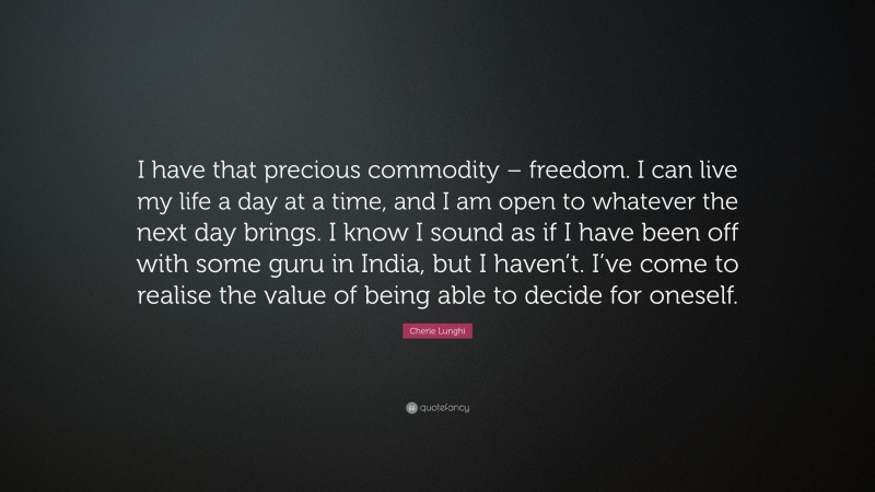 Cherie Lunghi Quote: “I have that precious commodity – freedom. I can live my life a day at a time, and I am open to whatever the next day brings. I know I sound as if I have been off with some guru in India, but I haven’t. I’ve come to realise the value of being able to decide for oneself.”