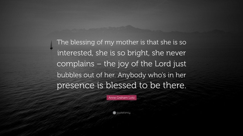 Anne Graham Lotz Quote: “The blessing of my mother is that she is so interested, she is so bright, she never complains – the joy of the Lord just bubbles out of her. Anybody who’s in her presence is blessed to be there.”
