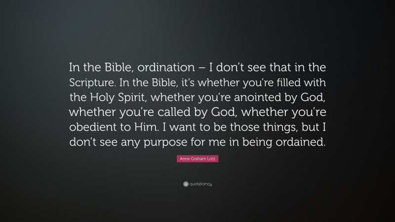 Anne Graham Lotz Quote: “In the Bible, ordination – I don’t see that in the Scripture. In the Bible, it’s whether you’re filled with the Holy Spirit, whether you’re anointed by God, whether you’re called by God, whether you’re obedient to Him. I want to be those things, but I don’t see any purpose for me in being ordained.”