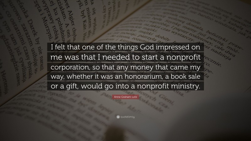 Anne Graham Lotz Quote: “I felt that one of the things God impressed on me was that I needed to start a nonprofit corporation, so that any money that came my way, whether it was an honorarium, a book sale or a gift, would go into a nonprofit ministry.”